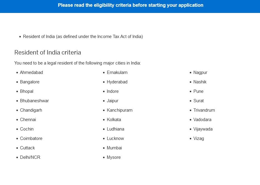 Amex India serviceable cities:
If you live in these cities, then you are eligible to apply for Amex card in India - Ahmedabad, Bangalore, Bhopal, Bhubaneshwar, Chandigarh, Chennai, Cochin, Coimbatore, Cuttack, Delhi/NCR, Ernakulam, Hyderabad, Indore, Jaipur, Kanchipuram, Kolkata, Ludhiana, Lucknow, Mumbai, Mysore, Nagpur, Nashik, Pune, Surat, Trivandrum, Vadodara, Vijaywada, Vizag.